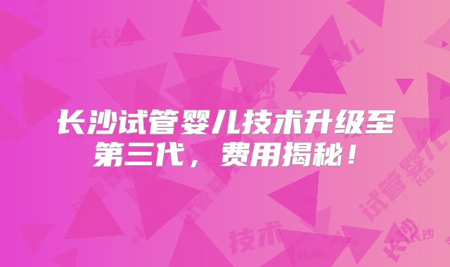 长沙试管婴儿技术升级至第三代,费用揭秘!