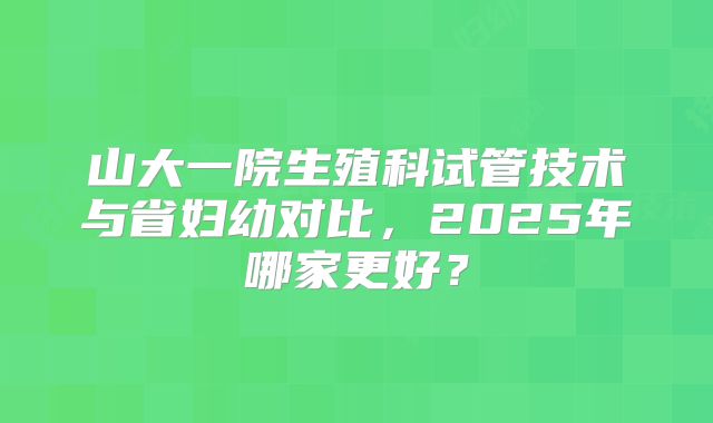 山大一院生殖科试管技术与省妇幼对比,2025年哪家更好?