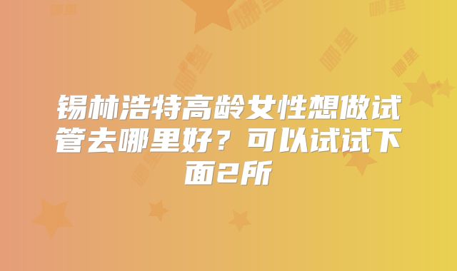 锡林浩特高龄女性想做试管去哪里好?可以试试下面2所