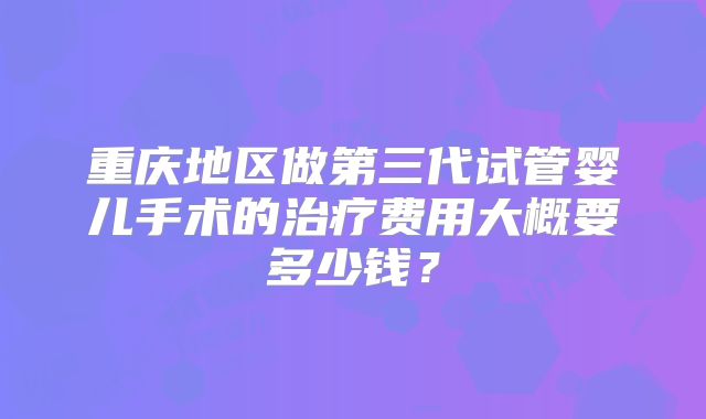 重庆地区做第三代试管婴儿手术的治疗费用大概要多少钱?