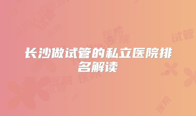 长沙做试管的私立医院排名解读