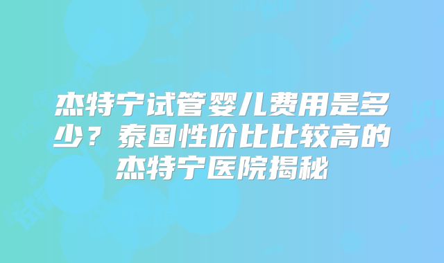 杰特宁试管婴儿费用是多少?泰国性价比比较高的杰特宁医院揭秘