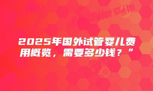 2025年国外试管婴儿费用概览，需要多少钱？”