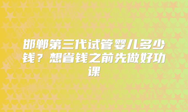 邯郸第三代试管婴儿多少钱?想省钱之前先做好功课