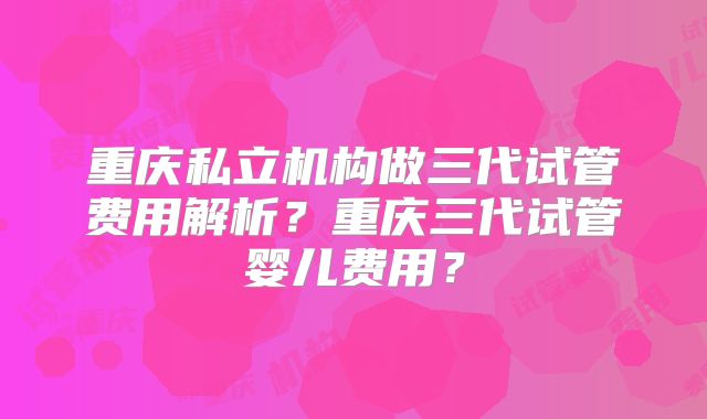 重庆私立机构做三代试管费用解析?重庆三代试管婴儿费用?