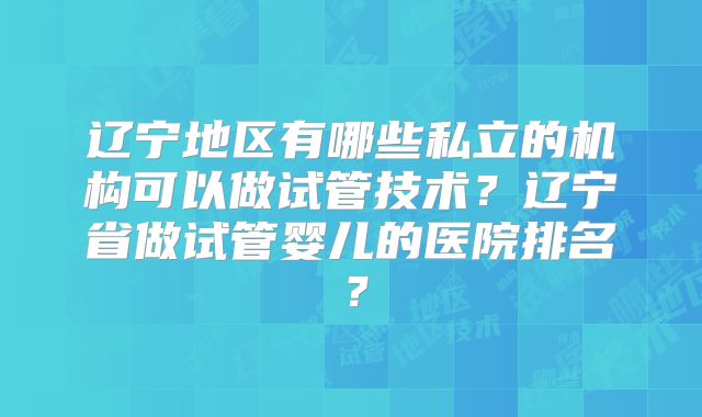 辽宁地区有哪些私立的机构可以做试管技术？辽宁省做试管婴儿的医院排名？