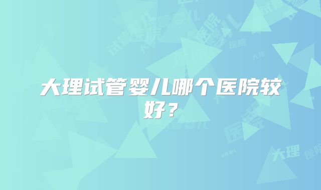 大理试管婴儿哪个医院较好?