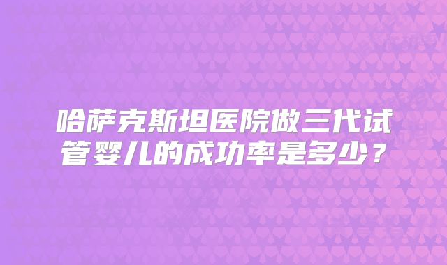 哈萨克斯坦医院做三代试管婴儿的成功率是多少？