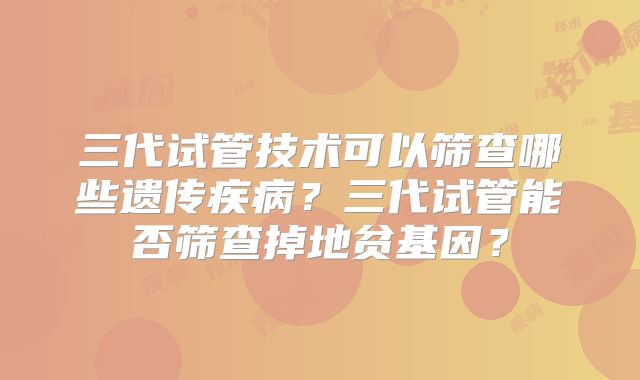 三代试管技术可以筛查哪些遗传疾病?三代试管能否筛查掉地贫基因?