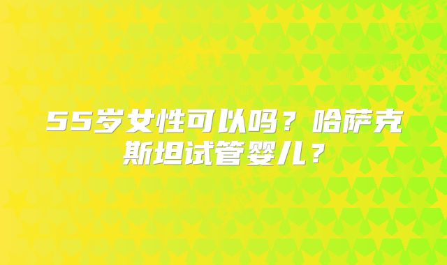 55岁女性可以吗?哈萨克斯坦试管婴儿?