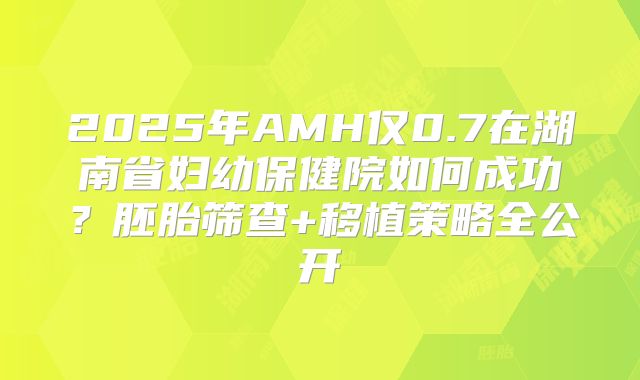 2025年AMH仅0.7在湖南省妇幼保健院如何成功？胚胎筛查+移植策略全公开