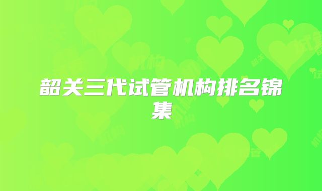 韶关三代试管机构排名锦集