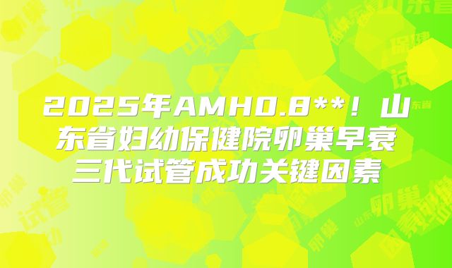 2025年AMH0.8**！山东省妇幼保健院卵巢早衰三代试管成功关键因素