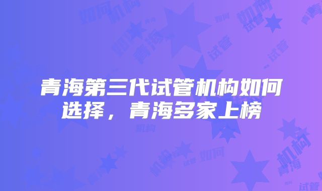 青海第三代试管机构如何选择,青海多家上榜