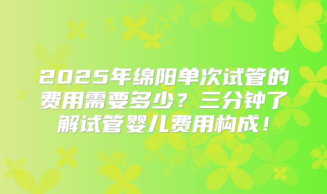 2025年绵阳单次试管的费用需要多少?三分钟了解试管婴儿费用构成!