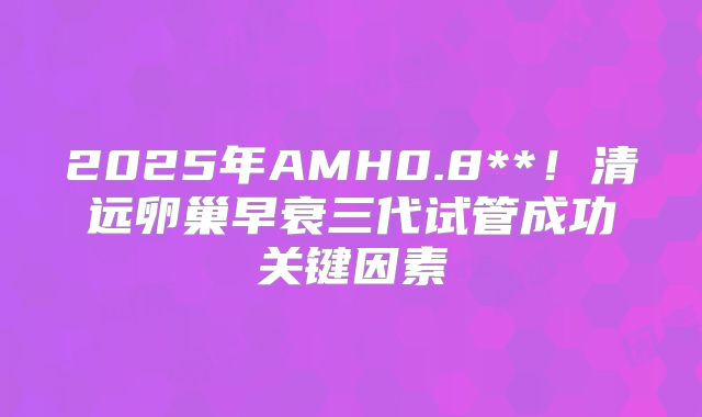 2025年AMH0.8**！清远卵巢早衰三代试管成功关键因素