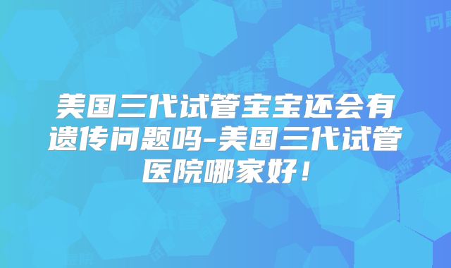 美国三代试管宝宝还会有遗传问题吗-美国三代试管医院哪家好!
