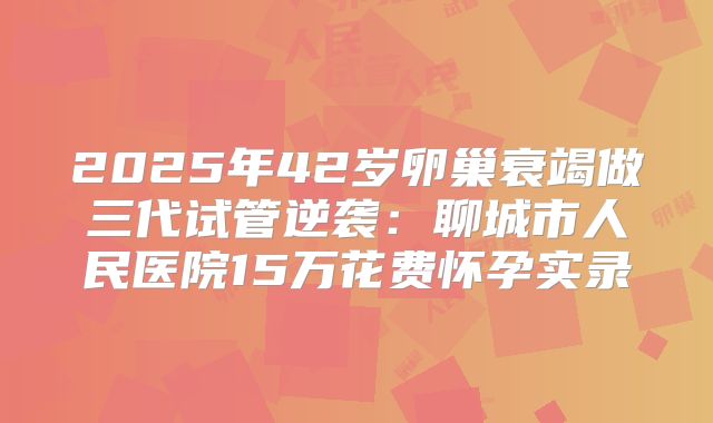 2025年42岁卵巢衰竭做三代试管逆袭:聊城市人民医院15万花费怀孕实录