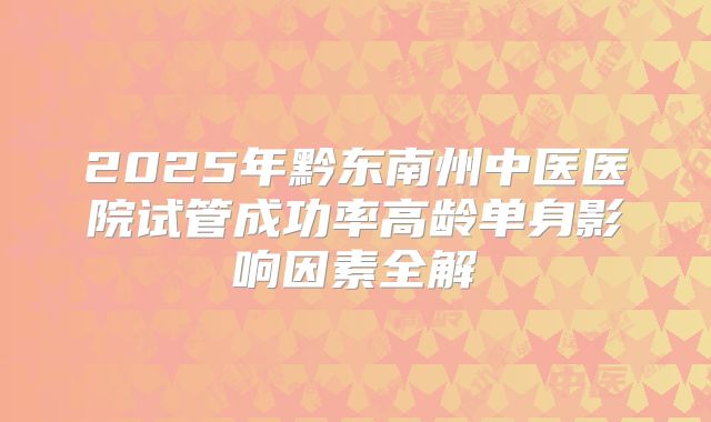 2025年黔东南州中医医院试管成功率高龄单身影响因素全解