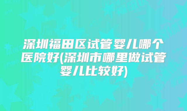 深圳福田区试管婴儿哪个医院好(深圳市哪里做试管婴儿比较好)