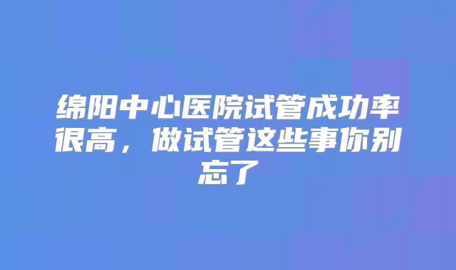 绵阳中心医院试管成功率很高,做试管这些事你别忘了