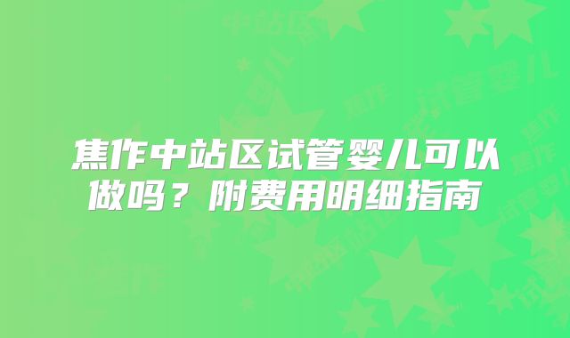 焦作中站区试管婴儿可以做吗?附费用明细指南