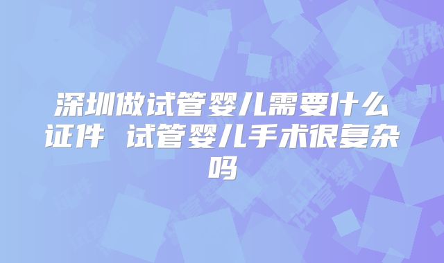 深圳做试管婴儿需要什么证件 试管婴儿手术很复杂吗