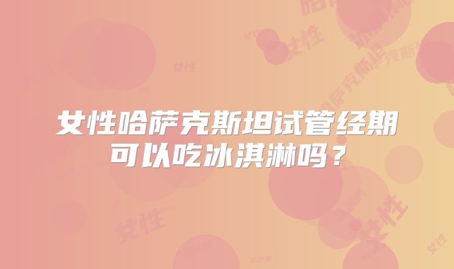 女性哈萨克斯坦试管经期可以吃冰淇淋吗?