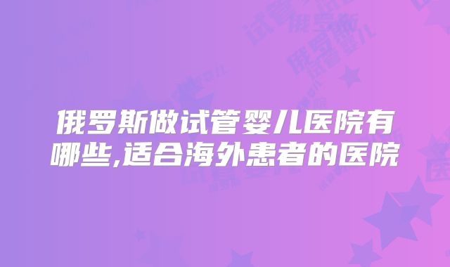 俄罗斯做试管婴儿医院有哪些,适合海外患者的医院