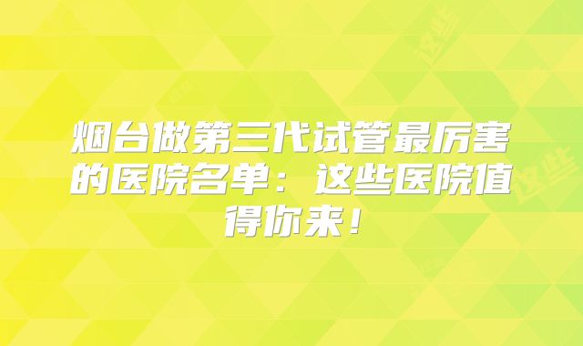 烟台做第三代试管最厉害的医院名单:这些医院值得你来!