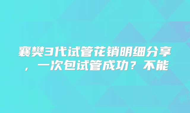 襄樊3代试管花销明细分享,一次包试管成功?不能