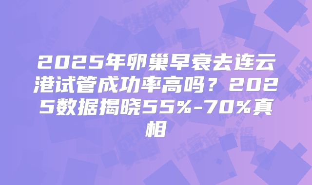 2025年卵巢早衰去连云港试管成功率高吗?2025数据揭晓55%-70%真相
