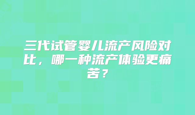 三代试管婴儿流产风险对比，哪一种流产体验更痛苦？