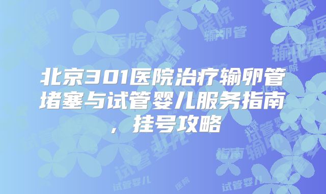 北京301医院治疗输卵管堵塞与试管婴儿服务指南,挂号攻略