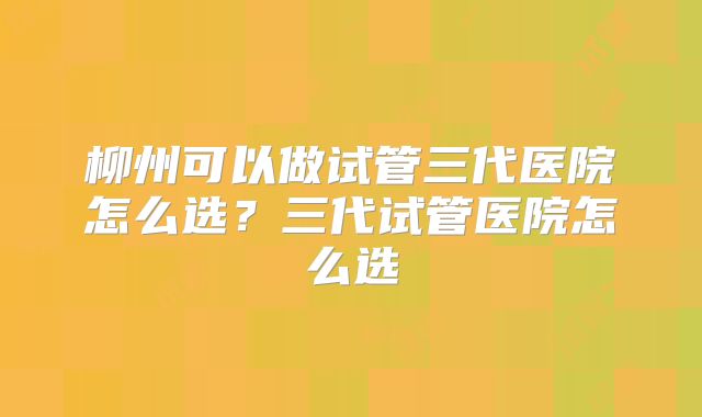 柳州可以做试管三代医院怎么选？三代试管医院怎么选