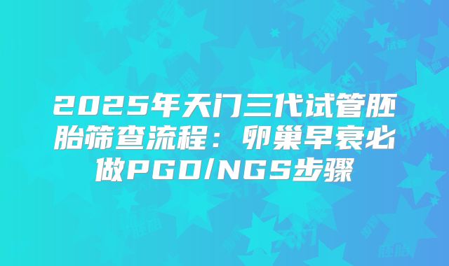 2025年天门三代试管胚胎筛查流程:卵巢早衰必做PGD/NGS步骤