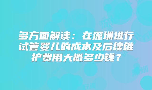 多方面解读:在深圳进行试管婴儿的成本及后续维护费用大概多少钱?