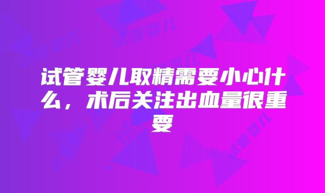 试管婴儿取精需要小心什么,术后关注出血量很重要