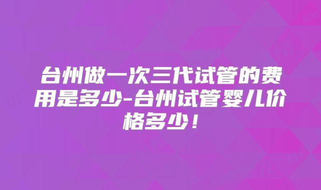 台州做一次三代试管的费用是多少-台州试管婴儿价格多少！