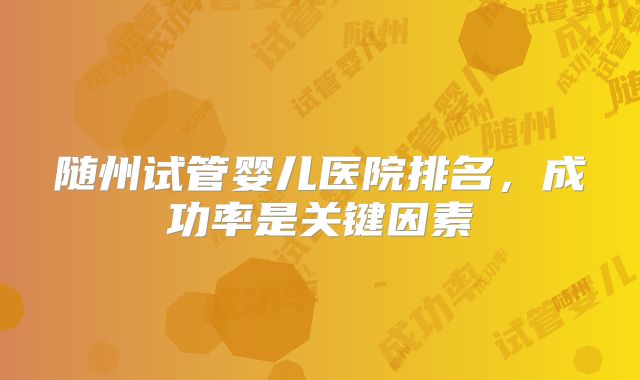 随州试管婴儿医院排名,成功率是关键因素