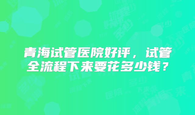 青海试管医院好评，试管全流程下来要花多少钱？