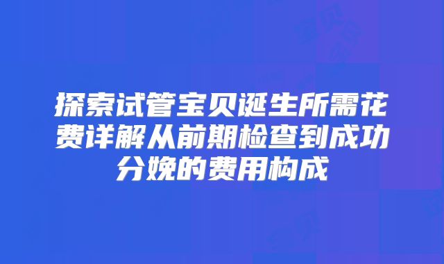 探索试管宝贝诞生所需花费详解从前期检查到成功分娩的费用构成