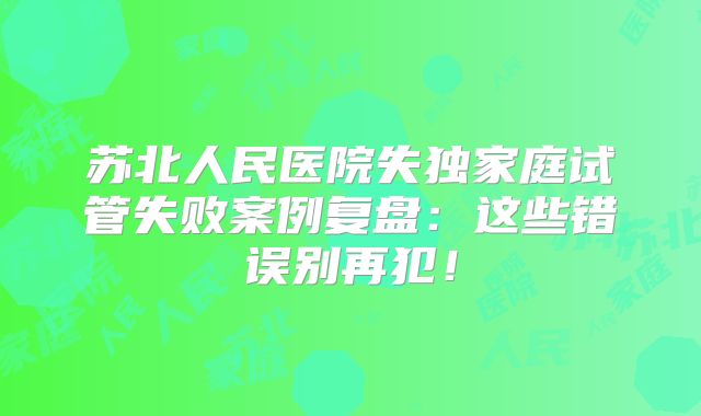 苏北人民医院失独家庭试管失败案例复盘:这些错误别再犯!
