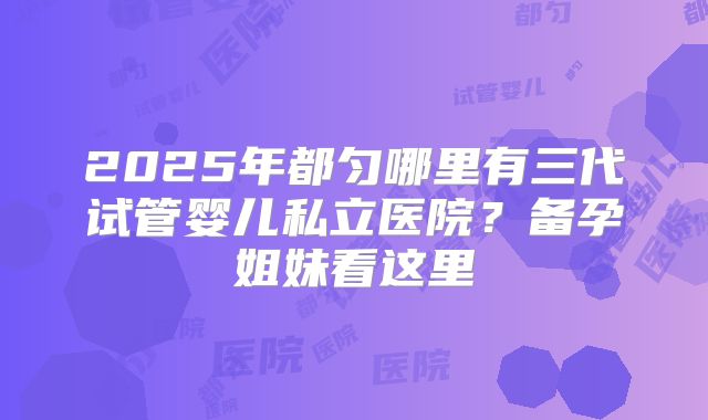 2025年都匀哪里有三代试管婴儿私立医院？备孕姐妹看这里