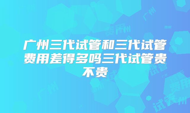 广州三代试管和三代试管费用差得多吗三代试管贵不贵