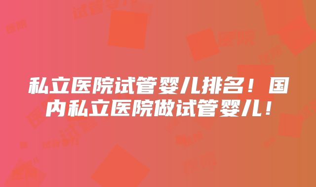 私立医院试管婴儿排名！国内私立医院做试管婴儿！