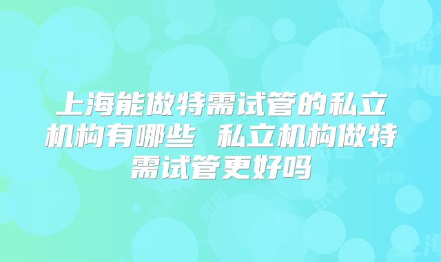 上海能做特需试管的私立机构有哪些 私立机构做特需试管更好吗
