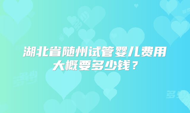 湖北省随州试管婴儿费用大概要多少钱？