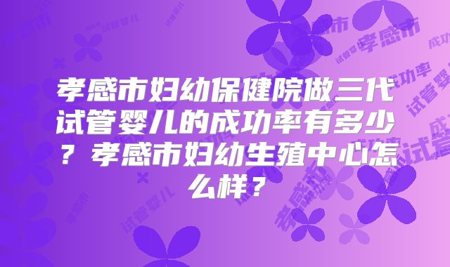 孝感市妇幼保健院做三代试管婴儿的成功率有多少?孝感市妇幼生殖中心怎么样?