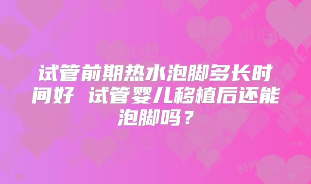 试管前期热水泡脚多长时间好 试管婴儿移植后还能泡脚吗？